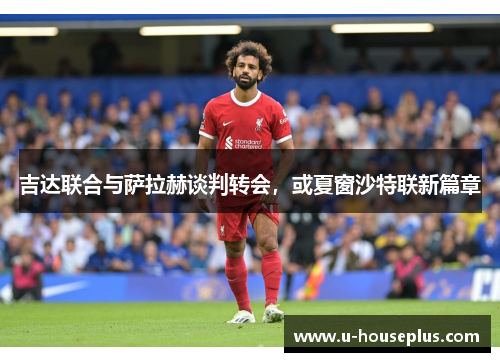 吉达联合与萨拉赫谈判转会，或夏窗沙特联新篇章